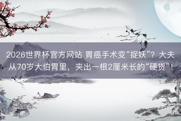 2026世界杯官方网站 胃癌手术变“捉妖”？大夫从70岁大伯胃里，夹出一根2厘米长的“硬货”！