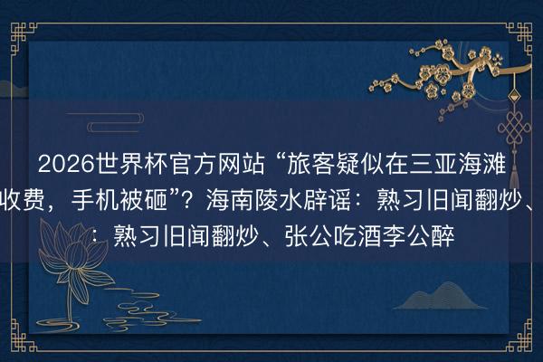2026世界杯官方网站 “旅客疑似在三亚海滩拍照遭商家拦路收费，手机被砸”？海南陵水辟谣：熟习旧闻翻炒、张公吃酒李公醉