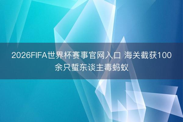 2026FIFA世界杯赛事官网入口 海关截获100余只蜇东谈主毒蚂蚁