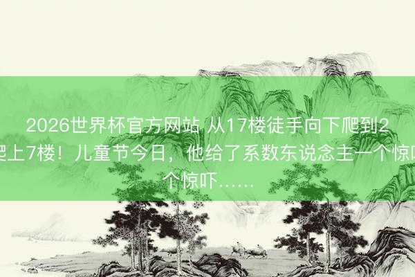 2026世界杯官方网站 从17楼徒手向下爬到2楼再爬上7楼！儿童节今日，他给了系数东说念主一个惊吓……
