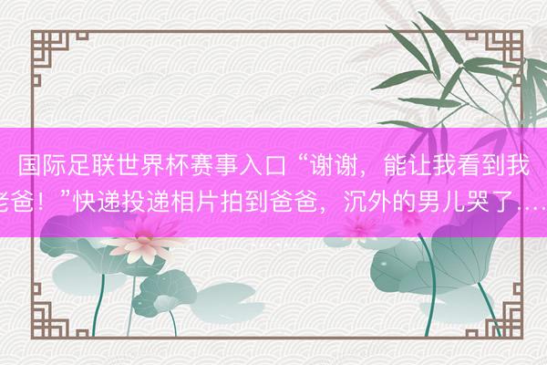 国际足联世界杯赛事入口 “谢谢，能让我看到我老爸！”快递投递相片拍到爸爸，沉外的男儿哭了……