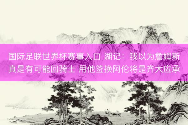 国际足联世界杯赛事入口 湖记：我以为詹姆斯真是有可能回骑士 用他签换阿伦将是齐大应承