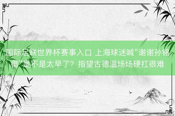 国际足联世界杯赛事入口 上海球迷喊“谢谢孙铭徽”是不是太早了？指望古德温场场硬扛很难