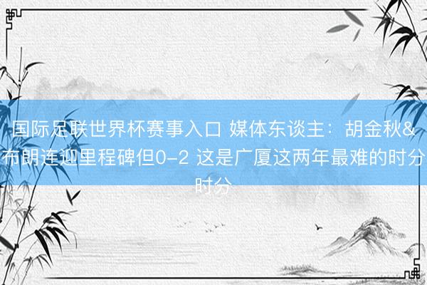 国际足联世界杯赛事入口 媒体东谈主：胡金秋&布朗连迎里程碑但0-2 这是广厦这两年最难的时分