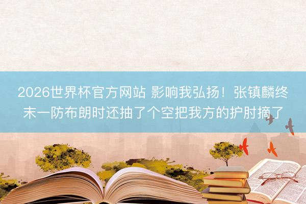 2026世界杯官方网站 影响我弘扬！张镇麟终末一防布朗时还抽了个空把我方的护肘摘了