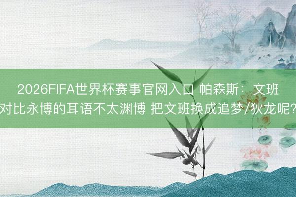 2026FIFA世界杯赛事官网入口 帕森斯：文班对比永博的耳语不太渊博 把文班换成追梦/狄龙呢？