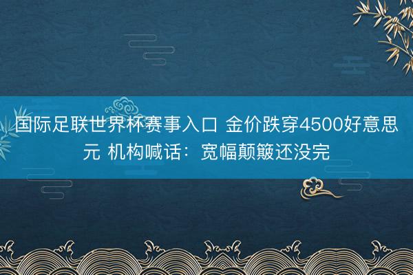 国际足联世界杯赛事入口 金价跌穿4500好意思元 机构喊话：宽幅颠簸还没完