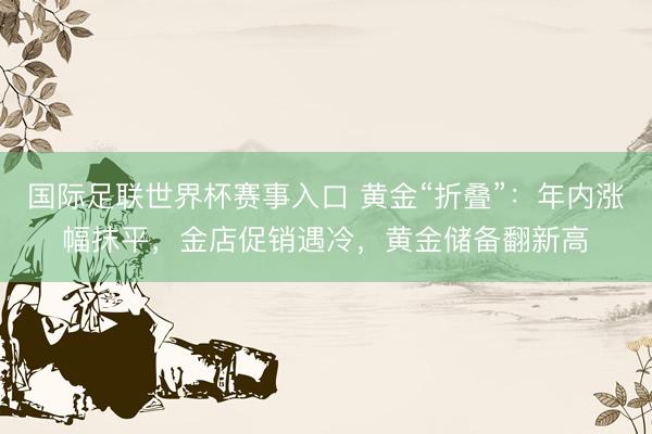 国际足联世界杯赛事入口 黄金“折叠”：年内涨幅抹平，金店促销遇冷，黄金储备翻新高