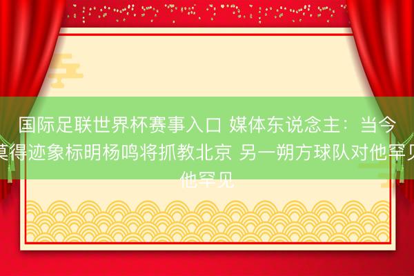 国际足联世界杯赛事入口 媒体东说念主：当今莫得迹象标明杨鸣将抓教北京 另一朔方球队对他罕见