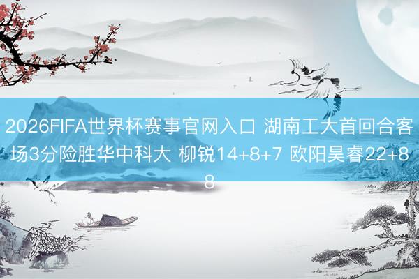 2026FIFA世界杯赛事官网入口 湖南工大首回合客场3分险胜华中科大 柳锐14+8+7 欧阳昊睿22+8
