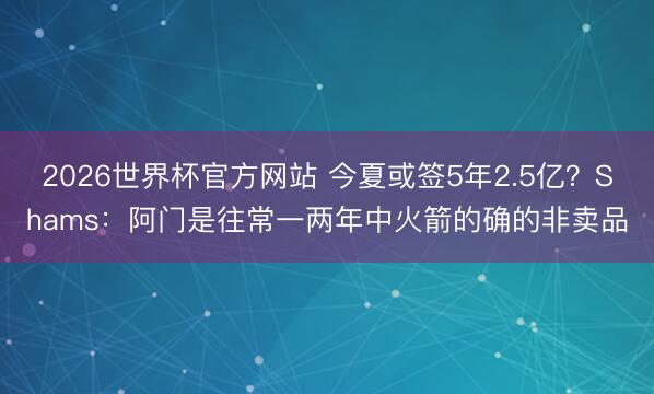 2026世界杯官方网站 今夏或签5年2.5亿?Shams:阿门是往常一两年中火箭的确的非卖品