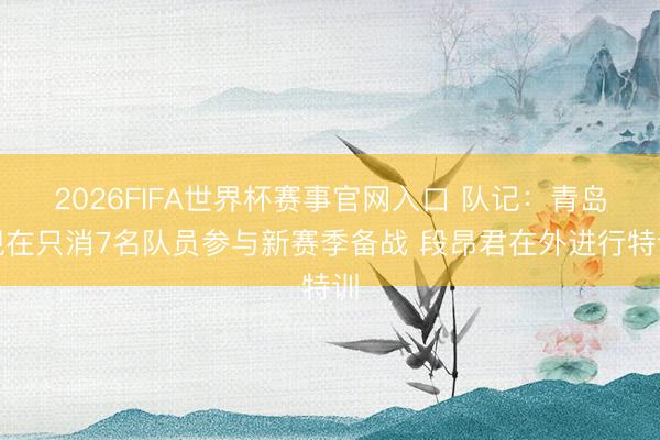 2026FIFA世界杯赛事官网入口 队记:青岛现在只消7名队员参与新赛季备战 段昂君在外进行特训