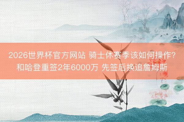 2026世界杯官方网站 骑士休赛季该如何操作?和哈登重签2年6000万 先签后换追詹姆斯