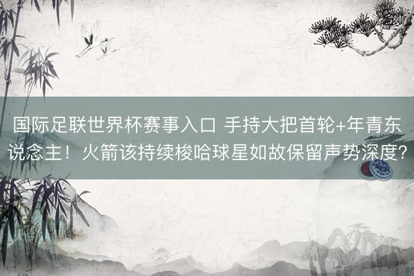 国际足联世界杯赛事入口 手持大把首轮+年青东说念主！火箭该持续梭哈球星如故保留声势深度？