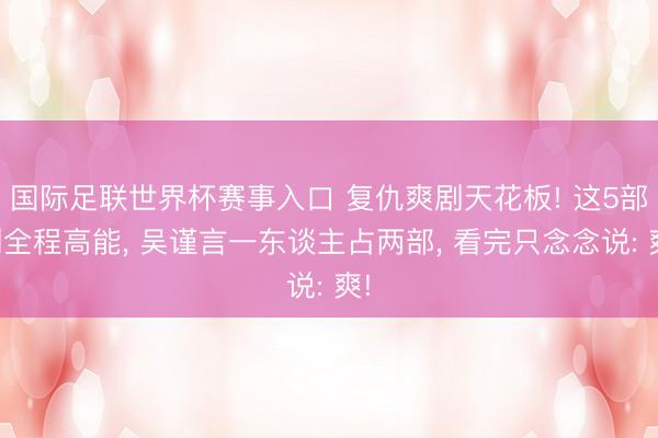 国际足联世界杯赛事入口 复仇爽剧天花板! 这5部剧全程高能, 吴谨言一东谈主占两部, 看完只念念说: 爽!