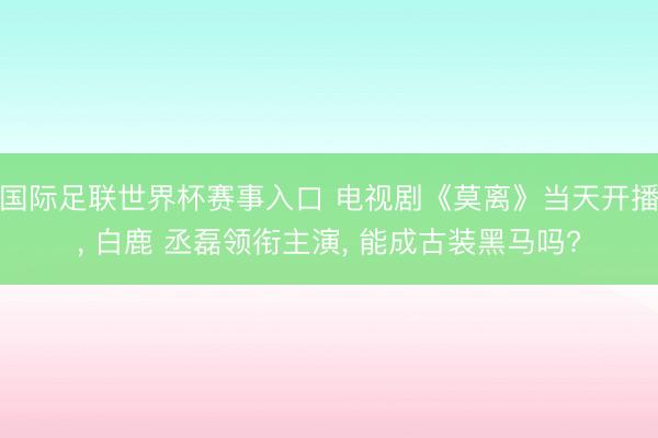 国际足联世界杯赛事入口 电视剧《莫离》当天开播, 白鹿 丞磊领衔主演, 能成古装黑马吗?