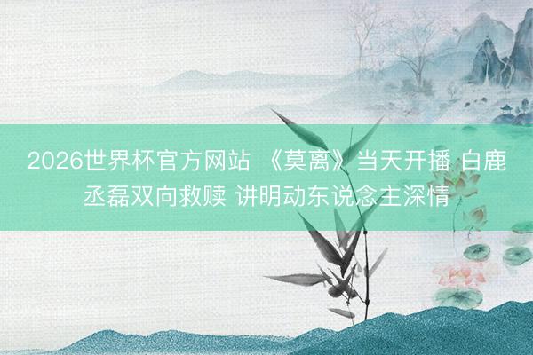2026世界杯官方网站 《莫离》当天开播 白鹿丞磊双向救赎 讲明动东说念主深情