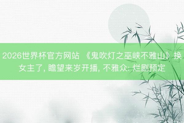 2026世界杯官方网站 《鬼吹灯之巫峡不雅山》换女主了， 瞻望来岁开播， 不雅众: 烂剧预定