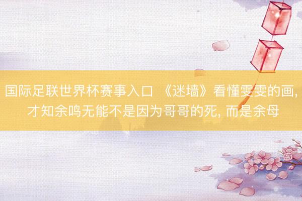 国际足联世界杯赛事入口 《迷墙》看懂雯雯的画， 才知余鸣无能不是因为哥哥的死， 而是余母