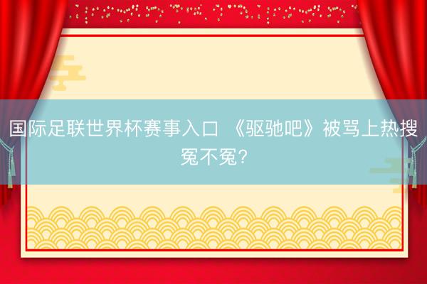 国际足联世界杯赛事入口 《驱驰吧》被骂上热搜冤不冤?