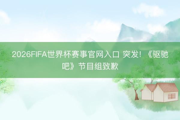 2026FIFA世界杯赛事官网入口 突发! 《驱驰吧》节目组致歉