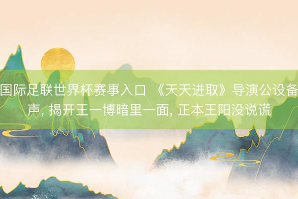 国际足联世界杯赛事入口 《天天进取》导演公设备声， 揭开王一博暗里一面， 正本王阳没说谎