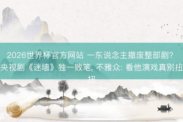 2026世界杯官方网站 一东说念主撤废整部剧? 央视剧《迷墙》独一败笔， 不雅众: 看他演戏真别扭