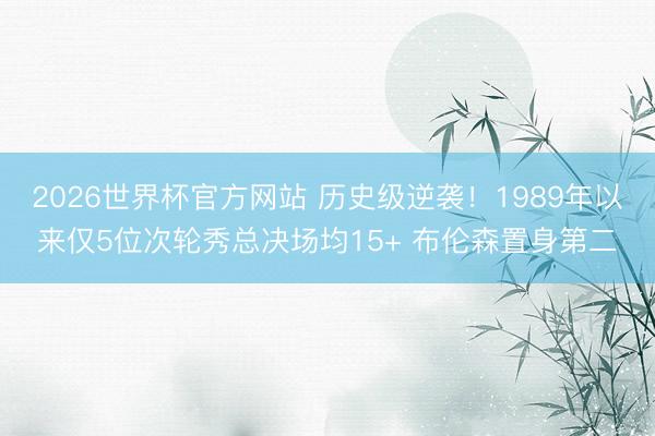 2026世界杯官方网站 历史级逆袭!1989年以来仅5位次轮秀总决场均15+ 布伦森置身第二