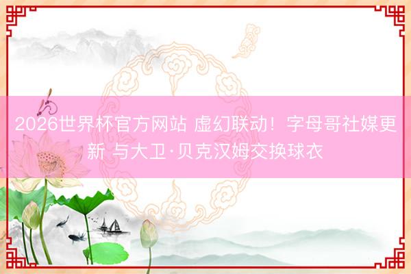 2026世界杯官方网站 虚幻联动！字母哥社媒更新 与大卫·贝克汉姆交换球衣