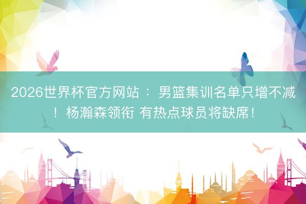 2026世界杯官方网站 ：男篮集训名单只增不减！杨瀚森领衔 有热点球员将缺席！