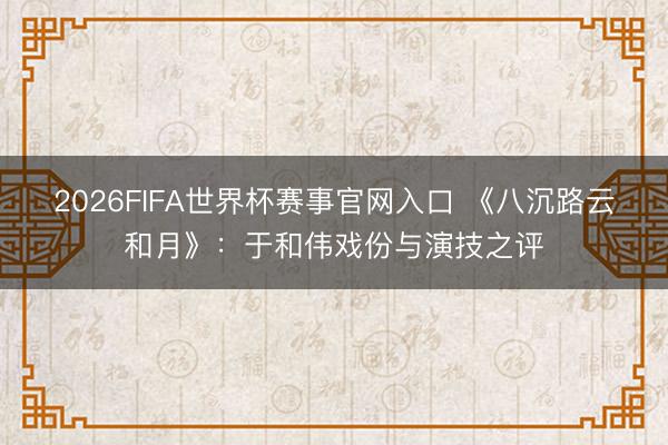 2026FIFA世界杯赛事官网入口 《八沉路云和月》：于和伟戏份与演技之评