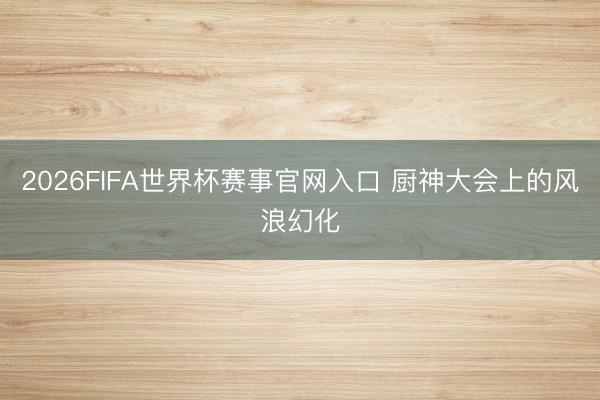 2026FIFA世界杯赛事官网入口 厨神大会上的风浪幻化