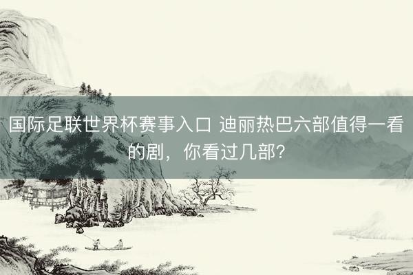 国际足联世界杯赛事入口 迪丽热巴六部值得一看的剧，你看过几部？