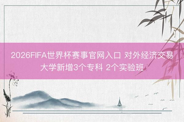 2026FIFA世界杯赛事官网入口 对外经济交易大学新增3个专科 2个实验班