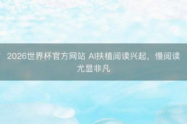 2026世界杯官方网站 AI扶植阅读兴起，慢阅读尤显非凡
