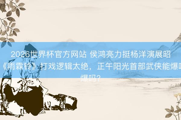 2026世界杯官方网站 侯鸿亮力挺杨洋演展昭！《雨霖铃》打戏逻辑太绝，正午阳光首部武侠能爆吗？