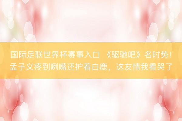 国际足联世界杯赛事入口 《驱驰吧》名时势！孟子义疼到咧嘴还护着白鹿，这友情我看哭了