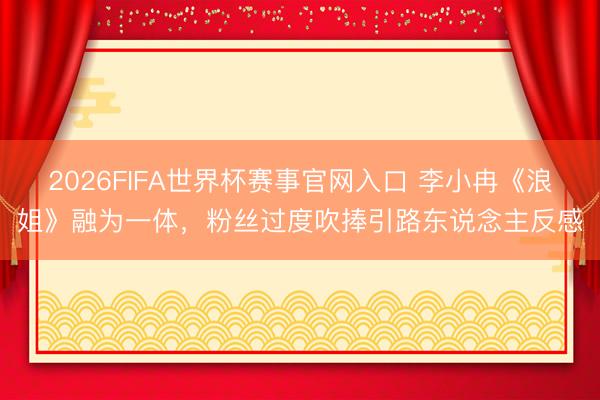 2026FIFA世界杯赛事官网入口 李小冉《浪姐》融为一体，粉丝过度吹捧引路东说念主反感