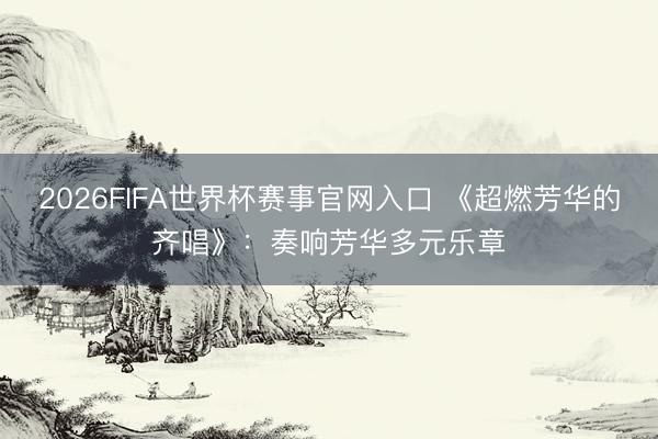 2026FIFA世界杯赛事官网入口 《超燃芳华的齐唱》：奏响芳华多元乐章