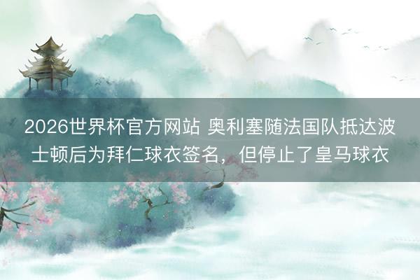 2026世界杯官方网站 奥利塞随法国队抵达波士顿后为拜仁球衣签名,但停止了皇马球衣
