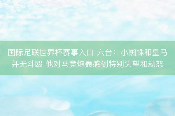 国际足联世界杯赛事入口 六台：小蜘蛛和皇马并无斗殴 他对马竞炮轰感到特别失望和动怒