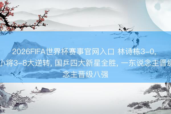 2026FIFA世界杯赛事官网入口 林诗栋3-0， 19岁小将3-8大逆转， 国乒四大新星全胜， 一东说念主晋级八强