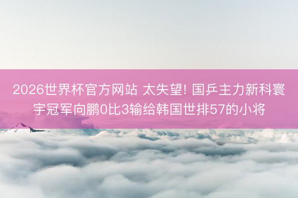 2026世界杯官方网站 太失望! 国乒主力新科寰宇冠军向鹏0比3输给韩国世排57的小将
