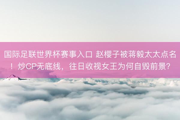 国际足联世界杯赛事入口 赵樱子被蒋毅太太点名！炒CP无底线，往日收视女王为何自毁前景？