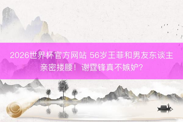 2026世界杯官方网站 56岁王菲和男友东谈主亲密搂腰！谢霆锋真不嫉妒？