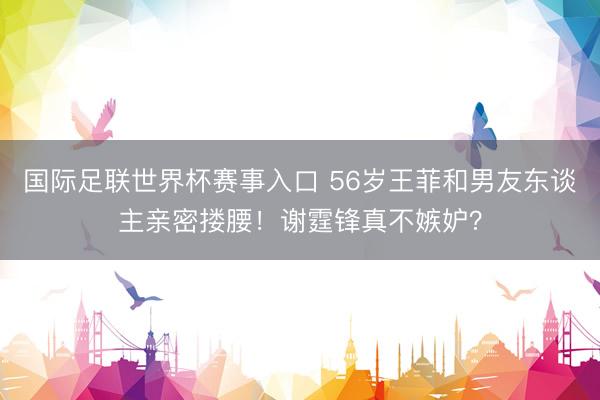 国际足联世界杯赛事入口 56岁王菲和男友东谈主亲密搂腰！谢霆锋真不嫉妒？