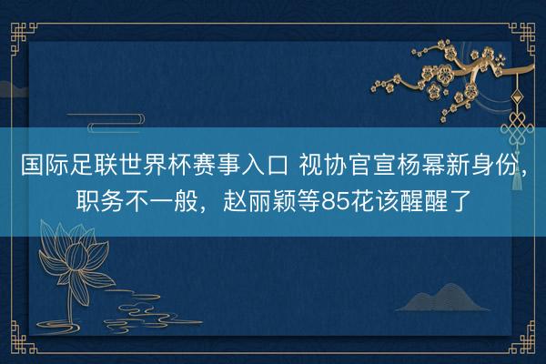 国际足联世界杯赛事入口 视协官宣杨幂新身份，职务不一般，赵丽颖等85花该醒醒了