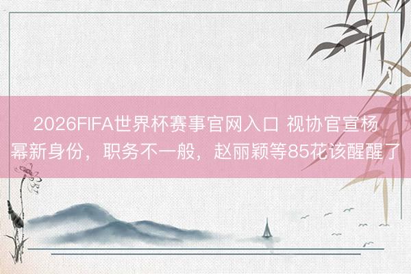 2026FIFA世界杯赛事官网入口 视协官宣杨幂新身份，职务不一般，赵丽颖等85花该醒醒了