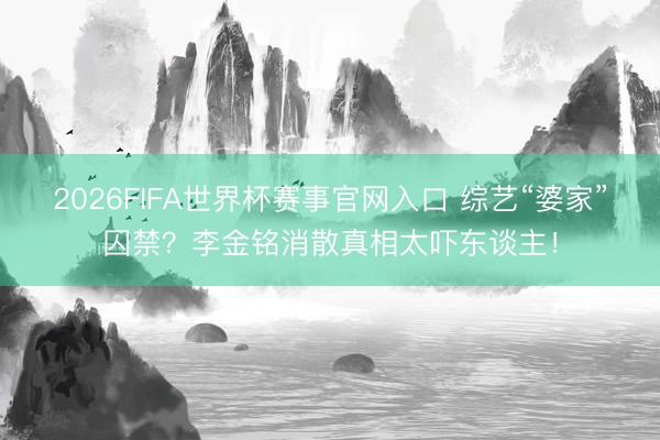 2026FIFA世界杯赛事官网入口 综艺“婆家”囚禁？李金铭消散真相太吓东谈主！