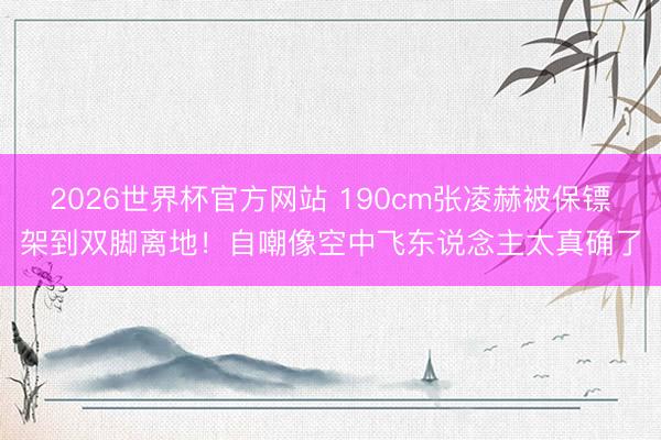 2026世界杯官方网站 190cm张凌赫被保镖架到双脚离地！自嘲像空中飞东说念主太真确了